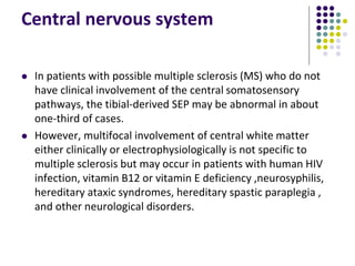 Central nervous system
 In patients with possible multiple sclerosis (MS) who do not
have clinical involvement of the central somatosensory
pathways, the tibial-derived SEP may be abnormal in about
one-third of cases.
 However, multifocal involvement of central white matter
either clinically or electrophysiologically is not specific to
multiple sclerosis but may occur in patients with human HIV
infection, vitamin B12 or vitamin E deficiency ,neurosyphilis,
hereditary ataxic syndromes, hereditary spastic paraplegia ,
and other neurological disorders.
 