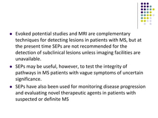  Evoked potential studies and MRI are complementary
techniques for detecting lesions in patients with MS, but at
the present time SEPs are not recommended for the
detection of subclinical lesions unless imaging facilities are
unavailable.
 SEPs may be useful, however, to test the integrity of
pathways in MS patients with vague symptoms of uncertain
significance.
 SEPs have also been used for monitoring disease progression
and evaluating novel therapeutic agents in patients with
suspected or definite MS
 