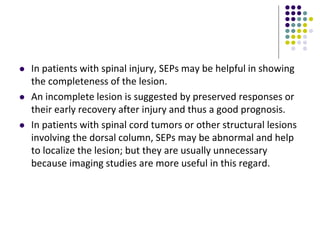  In patients with spinal injury, SEPs may be helpful in showing
the completeness of the lesion.
 An incomplete lesion is suggested by preserved responses or
their early recovery after injury and thus a good prognosis.
 In patients with spinal cord tumors or other structural lesions
involving the dorsal column, SEPs may be abnormal and help
to localize the lesion; but they are usually unnecessary
because imaging studies are more useful in this regard.
 