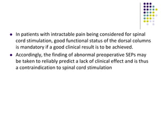  In patients with intractable pain being considered for spinal
cord stimulation, good functional status of the dorsal columns
is mandatory if a good clinical result is to be achieved.
 Accordingly, the finding of abnormal preoperative SEPs may
be taken to reliably predict a lack of clinical effect and is thus
a contraindication to spinal cord stimulation
 