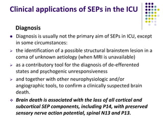 Clinical applications of SEPs in the ICU
Diagnosis
 Diagnosis is usually not the primary aim of SEPs in ICU, except
in some circumstances:
 the identification of a possible structural brainstem lesion in a
coma of unknown aetiology (when MRI is unavailable)
 as a contributory tool for the diagnosis of de-efferented
states and psychogenic unresponsiveness
 and together with other neurophysiologic and/or
angiographic tools, to confirm a clinically suspected brain
death.
 Brain death is associated with the loss of all cortical and
subcortical SEP components, including P14, with preserved
sensory nerve action potential, spinal N13 and P13.
 
