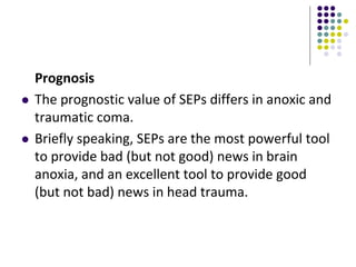 Prognosis
 The prognostic value of SEPs differs in anoxic and
traumatic coma.
 Briefly speaking, SEPs are the most powerful tool
to provide bad (but not good) news in brain
anoxia, and an excellent tool to provide good
(but not bad) news in head trauma.
 