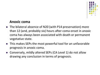 Anoxic coma
 The bilateral absence of N20 (with P14 preservation) more
than 12 (and, probably six) hours after coma onset in anoxic
coma has always been associated with death or permanent
vegetative state.
 This makes SEPs the most powerful tool for an unfavorable
prognosis in anoxic coma.
 Conversely, mildly altered SEPs (CA Level 1) do not allow
drawing any conclusion in terms of prognosis.
 
