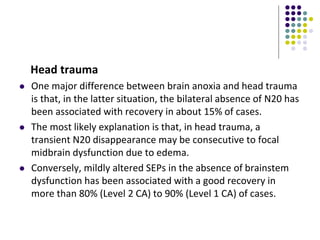 Head trauma
 One major difference between brain anoxia and head trauma
is that, in the latter situation, the bilateral absence of N20 has
been associated with recovery in about 15% of cases.
 The most likely explanation is that, in head trauma, a
transient N20 disappearance may be consecutive to focal
midbrain dysfunction due to edema.
 Conversely, mildly altered SEPs in the absence of brainstem
dysfunction has been associated with a good recovery in
more than 80% (Level 2 CA) to 90% (Level 1 CA) of cases.
 