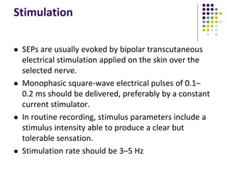 Stimulation
 SEPs are usually evoked by bipolar transcutaneous
electrical stimulation applied on the skin over the
selected nerve.
 Monophasic square-wave electrical pulses of 0.1–
0.2 ms should be delivered, preferably by a constant
current stimulator.
 In routine recording, stimulus parameters include a
stimulus intensity able to produce a clear but
tolerable sensation.
 Stimulation rate should be 3–5 Hz
 