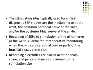  The stimulation sites typically used for clinical
diagnostic SEP studies are the median nerve at the
wrist, the common peroneal nerve at the knee,
and/or the posterior tibial nerve at the ankle.
 Recording of SEPs to stimulation of the ulnar nerve
at the wrist is useful for intraoperative monitoring
when the mid cervical spinal cord or parts of the
brachial plexus are at risk.
 Recording electrodes are placed over the scalp,
spine, and peripheral nerves proximal to the
stimulation site
 