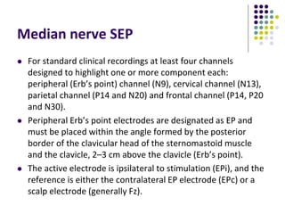 Median nerve SEP
 For standard clinical recordings at least four channels
designed to highlight one or more component each:
peripheral (Erb’s point) channel (N9), cervical channel (N13),
parietal channel (P14 and N20) and frontal channel (P14, P20
and N30).
 Peripheral Erb’s point electrodes are designated as EP and
must be placed within the angle formed by the posterior
border of the clavicular head of the sternomastoid muscle
and the clavicle, 2–3 cm above the clavicle (Erb’s point).
 The active electrode is ipsilateral to stimulation (EPi), and the
reference is either the contralateral EP electrode (EPc) or a
scalp electrode (generally Fz).
 