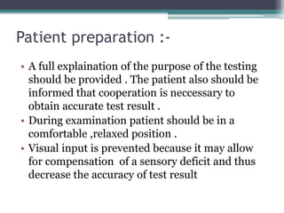 Patient preparation :-
• A full explaination of the purpose of the testing
should be provided . The patient also should be
informed that cooperation is neccessary to
obtain accurate test result .
• During examination patient should be in a
comfortable ,relaxed position .
• Visual input is prevented because it may allow
for compensation of a sensory deficit and thus
decrease the accuracy of test result
 