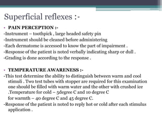 Superficial reflexes :-
• PAIN PERCEPTION :-
-Instrument – toothpick , large headed safety pin
-Instrument should be cleaned before administering
-Each dermatome is accessed to know the part of impairment .
-Response of the patient is noted verbally indicating sharp or dull .
-Grading is done according to the response .
• TEMPERATURE AWARENESS :-
-This test determine the ability to distinguish between warm and cool
stimuli . Two test tubes with stopper are required for this examination
one should be filled with warm water and the other with crushed ice
.Temperature for cold – 5degree C and 10 degree C
for warmth – 40 degree C and 45 degree C.
-Response of the patient is noted to reply hot or cold after each stimulus
application .
 