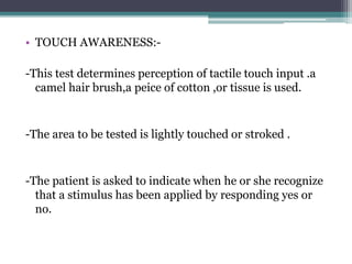 • TOUCH AWARENESS:-
-This test determines perception of tactile touch input .a
camel hair brush,a peice of cotton ,or tissue is used.
-The area to be tested is lightly touched or stroked .
-The patient is asked to indicate when he or she recognize
that a stimulus has been applied by responding yes or
no.
 