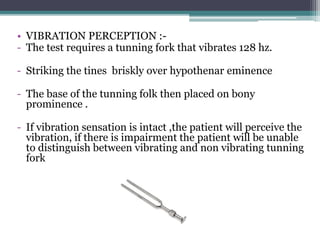 • VIBRATION PERCEPTION :-
- The test requires a tunning fork that vibrates 128 hz.
- Striking the tines briskly over hypothenar eminence
- The base of the tunning folk then placed on bony
prominence .
- If vibration sensation is intact ,the patient will perceive the
vibration, if there is impairment the patient will be unable
to distinguish between vibrating and non vibrating tunning
fork
 
