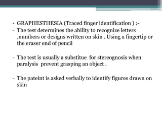 • GRAPHESTHESIA (Traced finger identification ) :-
- The test determines the ability to recognize letters
,numbers or designs written on skin . Using a fingertip or
the eraser end of pencil
- The test is usually a substitue for stereognosis when
paralysis prevent grasping an object .
- The pateint is asked verbally to identify figures drawn on
skin
 
