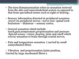 • The term Somatosensation refers to sensation recieved
from the skin and musculoskeletal system as opposed to
that from specialized senses such as sight or hearing .
• Sensory information detected at peripheral receptors
,travel via peripheral nerves –nerve root -spinal cord-
brainstem – thalamus – sensory cortex.
• General sensation which include
touch,pain,temperature,proprioception and pressure
.Special senses –vision ,hearing ,taste and smell which
convey sensation to brain through cranial nerves.
• Pain and temperature sensation ( carried by small
unmyelinated fibres
• Vibration and proprioception (joint position,
Carried by large myelinated fibres ).
 