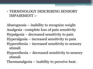 • TERMINOLOGY DESCRIBING SENSORY
IMPAIRMENT :-
Abarognosis – inability to recognize weight
Analgesia –complete loss of pain sensitivity
Hypalgesia – decreased sensitivity to pain
Hyperalgesia – increased sensitivity to pain
Hypersthesia – increased sensitivity to sensory
stimuli
Hypoesthesia – decreased sensitivity to sensory
stimuli
Thermanalgesia – inability to perceive heat .
 