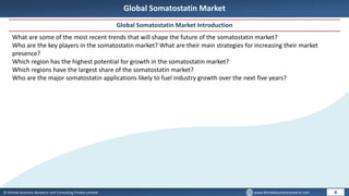 © Dhirtek Business Research and Consulting Private Limited www.dhirtekbusinessresearch.com
Global Somatostatin Market
Global Somatostatin Market Introduction
8
What are some of the most recent trends that will shape the future of the somatostatin market?
Who are the key players in the somatostatin market? What are their main strategies for increasing their market
presence?
Which region has the highest potential for growth in the somatostatin market?
Which regions have the largest share of the somatostatin market?
Who are the major somatostatin applications likely to fuel industry growth over the next five years?
 