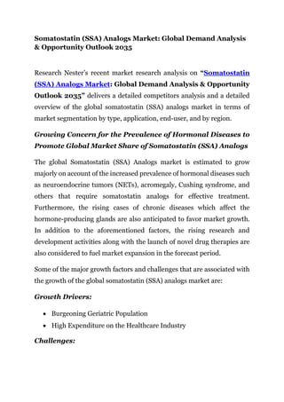 Somatostatin (SSA) Analogs Market: Global Demand Analysis
& Opportunity Outlook 2035
Research Nester’s recent market research analysis on “Somatostatin
(SSA) Analogs Market: Global Demand Analysis & Opportunity
Outlook 2035” delivers a detailed competitors analysis and a detailed
overview of the global somatostatin (SSA) analogs market in terms of
market segmentation by type, application, end-user, and by region.
Growing Concern for the Prevalence of Hormonal Diseases to
Promote Global Market Share of Somatostatin (SSA) Analogs
The global Somatostatin (SSA) Analogs market is estimated to grow
majorly on account of the increased prevalence of hormonal diseases such
as neuroendocrine tumors (NETs), acromegaly, Cushing syndrome, and
others that require somatostatin analogs for effective treatment.
Furthermore, the rising cases of chronic diseases which affect the
hormone-producing glands are also anticipated to favor market growth.
In addition to the aforementioned factors, the rising research and
development activities along with the launch of novel drug therapies are
also considered to fuel market expansion in the forecast period.
Some of the major growth factors and challenges that are associated with
the growth of the global somatostatin (SSA) analogs market are:
Growth Drivers:
• Burgeoning Geriatric Population
• High Expenditure on the Healthcare Industry
Challenges:
 