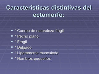 Características distintivas del ectomorfo: * Cuerpo de naturaleza frágil * Pecho plano * Frágil * Delgado * Ligeramente musculado * Hombros pequeños 