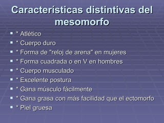 Características distintivas del mesomorfo * Atlético * Cuerpo duro * Forma de "reloj de arena" en mujeres * Forma cuadrada o en V en hombres * Cuerpo musculado * Excelente postura * Gana músculo fácilmente * Gana grasa con más facilidad que el ectomorfo * Piel gruesa 