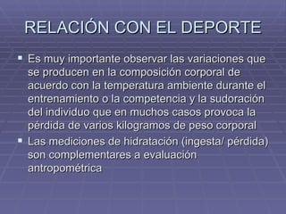 RELACIÓN CON EL DEPORTE Es muy importante observar las variaciones que se producen en la composición corporal de acuerdo con la temperatura ambiente durante el entrenamiento o la competencia y la sudoración del individuo que en muchos casos provoca la pérdida de varios kilogramos de peso corporal Las mediciones de hidratación (ingesta/ pérdida) son complementares a evaluación antropométrica 