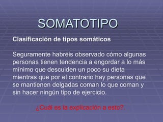 SOMATOTIPO Clasificación de tipos somáticos Seguramente habréis observado cómo algunas personas tienen tendencia a engordar a lo más mínimo que descuiden un poco su dieta mientras que por el contrario hay personas que se mantienen delgadas coman lo que coman y sin hacer ningún tipo de ejercicio. ¿Cuál es la explicación a esto?. 
