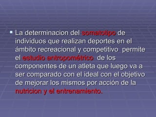 La determinacion del  somatotipo  de individuos que realizan deportes en el ámbito recreacional y competitivo  permite el  estudio antropométrico  de los componentes de un atleta que luego va a ser comparado con el ideal con el objetivo de mejorar los mismos por acción de la  nutricion y el entrenamiento.  
