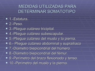 MEDIDAS UTILIZADAS PARA DETERMINAR SOMATOTIPO  1.-Estatura. 2.-Peso. 3.-Pliegue cutáneo tricipital. 4.-Pliegue cutáneo subescapular. 5.-Pliegue cutáneo del muslo y la pierna. 6.- Pliegue cutáneo abdominal y suprailíaco 7.-Diámetro biepicondrial del húmero. 8.-Diámetro biepicondrial del fémur. 9.-Perímetro del brazo flexionado y tenso. 10.-Perímetro del muslo y la pierna.  