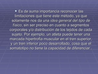 Es de suma importancia reconocer las limitaciones que tiene este método, ya que solamente nos da una  idea general del tipo de físico , sin ser preciso en cuanto a segmentos corporales y/o distribución de los tejidos de cada sujeto. Por ejemplo, un atleta puede tener una marcada hipertrofia muscular en el tren superior, y un tren inferior poco desarrollado, cosa que el somatotipo no tiene la capacidad de diferenciar  . 