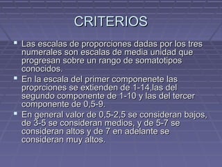 CRITERIOS
 Las escalas de proporciones dadas por los tres

numerales son escalas de media unidad que
progresan sobre un rango de somatotipos
conocidos.
 En la escala del primer componenete las
proprciones se extienden de 1-14,las del
segundo componente de 1-10 y las del tercer
componente de 0,5-9.
 En general valor de 0,5-2,5 se consideran bajos,
de 3-5 se consideran medios, y de 5-7 se
consideran altos y de 7 en adelante se
consideran muy altos.

 