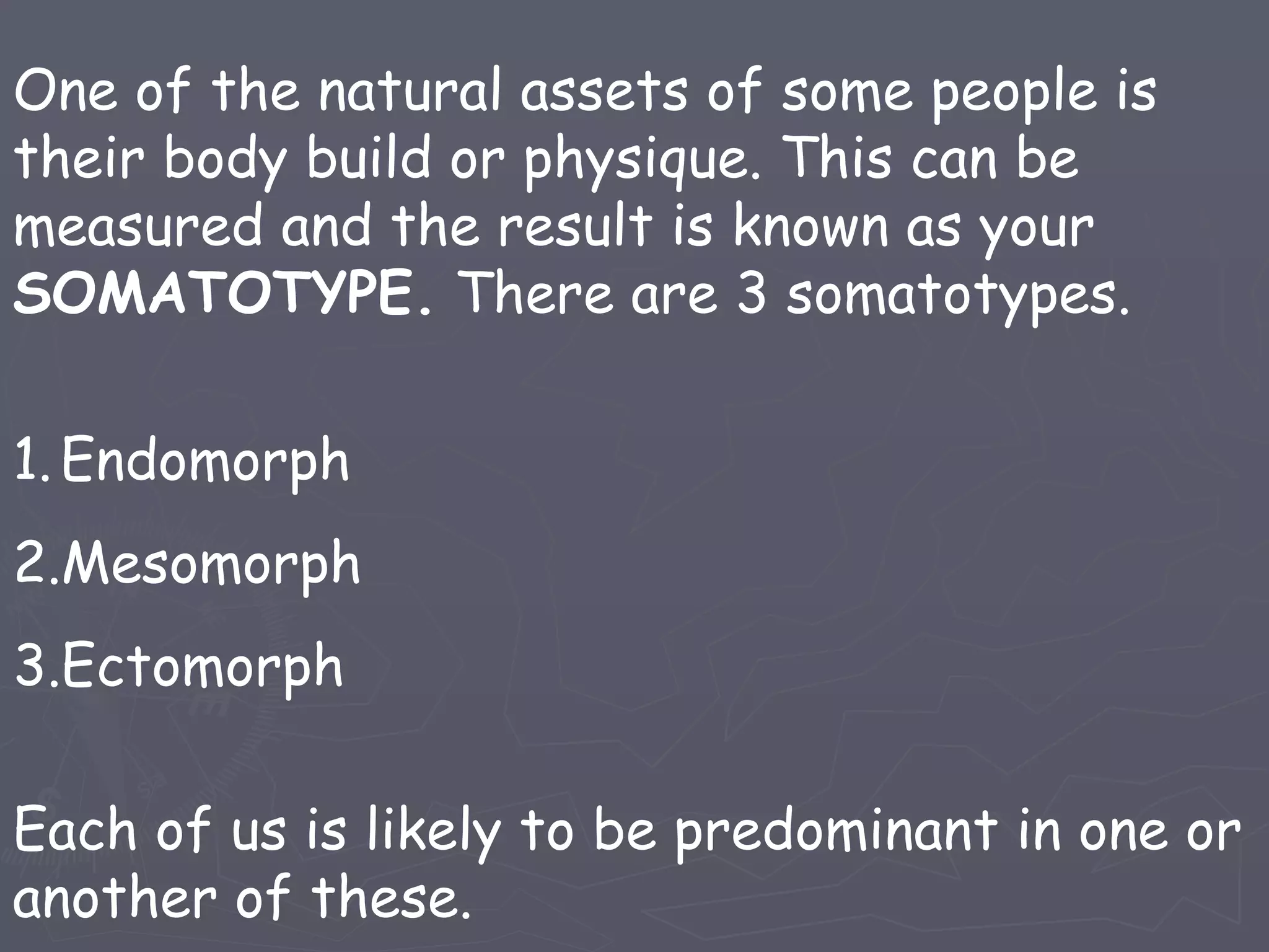 One of the natural assets of some people is their body build or physique. This can be measured and the result is known as your SOMATOTYPE. There are 3 somatotypes. Endomorph Mesomorph Ectomorph Each of us is likely to be predominant in one or another of these.