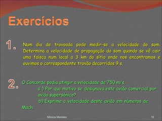 Mónica Meireles Num dia de trovoada pode medir-se a velocidade do som. Determina a velocidade de propagação do som quando se vê cair uma faísca num local a 3 km do sítio onde nos encontramos e ouvimos o correspondente trovão decorridos 9 s. O Concorde podia atingir a velocidade de 750 m/s. a ) Por que motivo se designava este avião comercial por  avião supersónico? b) Exprime a velocidade deste avião em números de  Mach. 