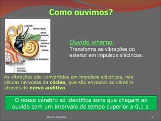 Mónica Meireles As vibrações são convertidas em impulsos eléctricos, nas células nervosas da  cóclea , que são enviados ao cérebro através do  nervo auditivo . Ouvido interno: Transforma as vibrações do exterior em impulsos eléctricos. O nosso cérebro só identifica sons que chegam ao ouvido com um intervalo de tempo superior a 0,1 s. 