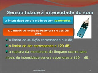 Mónica Meireles o limiar de audição corresponde a 0 dB; o limiar de dor corresponde a 120 dB; a ruptura da membrana do tímpano ocorre para  níveis de intensidade sonora superiores a 160  dB. A unidade de intensidade sonora é o decibel (dB). A intensidade sonora mede-se com  sonómetros . 