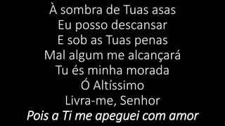 À sombra de Tuas asas
Eu posso descansar
E sob as Tuas penas
Mal algum me alcançará
Tu és minha morada
Ó Altíssimo
Livra-me, Senhor
Pois a Ti me apeguei com amor
 