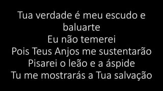 Tua verdade é meu escudo e
baluarte
Eu não temerei
Pois Teus Anjos me sustentarão
Pisarei o leão e a áspide
Tu me mostrarás a Tua salvação
 