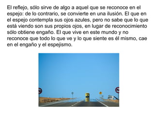 El reflejo, sólo sirve de algo a aquel que se reconoce en el
espejo: de lo contrario, se convierte en una ilusión. El que en
el espejo contempla sus ojos azules, pero no sabe que lo que
está viendo son sus propios ojos, en lugar de reconocimiento
sólo obtiene engaño. El que vive en este mundo y no
reconoce que todo lo que ve y lo que siente es él mismo, cae
en el engaño y el espejismo.
 
