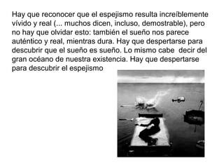 Hay que reconocer que el espejismo resulta increíblemente
vívido y real (... muchos dicen, incluso, demostrable), pero
no hay que olvidar esto: también el sueño nos parece
auténtico y real, mientras dura. Hay que despertarse para
descubrir que el sueño es sueño. Lo mismo cabe decir del
gran océano de nuestra existencia. Hay que despertarse
para descubrir el espejismo
 