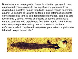 Nuestra sombra nos angustia. No es de extrañar, por cuanto que
está formada exclusivamente por aquellos componentes de la
realidad que nosotros hemos repudiado, los que menos queremos
asumir. La sombra es la suma de todo lo que estamos firmemente
convencidos que tendría que desterrarse del mundo, para que éste
fuera santo y bueno. Pero lo que ocurre es todo lo contrario: la
sombra contiene todo aquello que falta en el mundo —en nuestro
mundo—para que sea santo y bueno. La sombra nos hace
enfermar, es decir, nos hace incompletos: para estar completos nos
falta todo lo que hay en ella.”
 