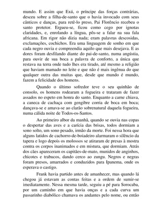 mundo. E assim que Exú, o príncipe das forças contrárias,
desceu sobre a filha-de-santo que o havia invocado com seus
cânticos e danças, para retê-lo preso, Pai Florêncio recebeu o
santo protetor. Ergueu-se, ficou como cego por ignotas
claridades, e, enrolando a língua, pôs-se a falar na sua fala
africana. Em rigor não dizia nada; eram palavras descosidas,
exclamações, cochichos. Era uma linguagem de sonho em que
cada negro ouvia e compreendia aquilo que mais desejava. E as
dores foram desfilando diante do pai-de-santo, numa angústia,
para ouvir de sua boca a palavra de conforto, a única que
restava na terra onde tudo lhes era tirado, até mesmo a religião
que haviam mamado no leite e que não é mais ingênua do que
qualquer outra das muitas que, desde que mundo é mundo,
fazem a felicidade dos homens.
Quando o último sofredor teve o seu quinhão de
consolo, os homens rodearam a fogueira e trataram de fazer
assados no espeto em honra do santo. Enquanto a carne chiava,
a caneca de cachaça com gengibre corria de boca em boca;
dançava-se e amava-se ao clarão sobrenatural daquela fogueira,
numa cálida noite de Todos-os-Santos.
Ao primeiro albor da manhã, quando se ouvia nas copas
o despertar das aves e a carícia das brisas, todos dormiam a
sono solto, um sono pesado, irmão da morte. Foi nessa hora que
alguns latidos de cachorro-de-boiadeiro alarmaram o silêncio da
tapera e logo depois os molossos se atiraram de presas à mostra
contra os corpos inanimados e em mistura, que dormiam. Atrás
dos cães apareceram os capitães-de-mato, munidos de anginhos,
chicotes e trabucos, dando cerco ao zungu. Negros e negras
foram presos, amarrados e conduzidos para Ipanema, onde os
esperava o castigo.
Frank havia partido antes de amanhecer, mas quando lá
chegou já estavam as contas feitas e a ordem de sumir-se
imediatamente. Nessa mesma tarde, seguiu a pé para Sorocaba,
por um caminho em que havia onças e a cada curva um
passarinho diabólico chamava os andantes pelo nome, ou então
 