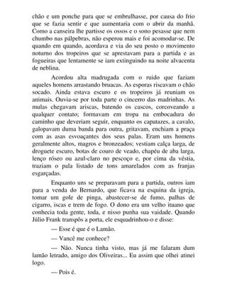 chão e um ponche para que se embrulhasse, por causa do frio
que se fazia sentir e que aumentaria com o abrir da manhã.
Como a canseira lhe partisse os ossos e o sono pesasse que nem
chumbo nas pálpebras, não esperou mais e foi acomodar-se. De
quando em quando, acordava e via do seu posto o movimento
noturno dos tropeiros que se aprestavam para a partida e as
fogueiras que lentamente se iam extinguindo na noite alvacenta
de neblina.
Acordou alta madrugada com o ruido que faziam
aqueles homens arrastando bruacas. As esporas riscavam o chão
socado. Ainda estava escuro e os tropeiros já reuniam os
animais. Ouvia-se por toda parte o cincerro das madrinhas. As
mulas chegavam ariscas, batendo os cascos, corcoveando a
qualquer contato; formavam em tropa na embocadura do
caminho que deveriam seguir, enquanto os capatazes, a cavalo,
galopavam duma banda para outra, gritavam, enchiam a praça
com as asas esvoaçantes dos seus palas. Eram uns homens
geralmente altos, magros e bronzeados; vestiam calça larga, de
droguete escuro, botas de couro de veado, chapéu de aba larga,
lenço róseo ou azul-claro no pescoço e, por cima da véstia,
traziam o pala listado de tons amarelados com as franjas
esgarçadas.
Enquanto uns se preparavam para a partida, outros iam
para a venda do Bernardo, que ficava na esquina da igreja,
tomar um gole de pinga, abastecer-se de fumo, palhas de
cigarro, iscas e trem de fogo. O dono era um velho ituano que
conhecia toda gente, toda, e nisso punha sua vaidade. Quando
Júlio Frank transpôs a porta, ele esquadrinhou-o e disse:
— Esse é que é o Lamão.
— Vancê me conhece?
— Não. Nunca tinha visto, mas já me falaram dum
lamão letrado, amigo dos Oliveiras... Eu assim que olhei atinei
logo.
— Pois é.
 