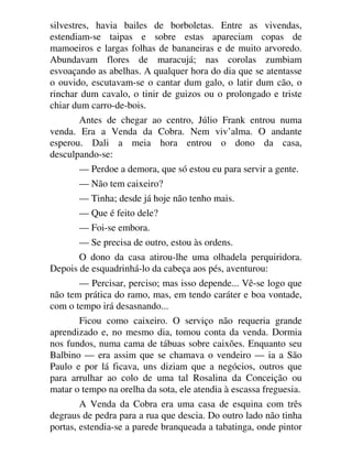 silvestres, havia bailes de borboletas. Entre as vivendas,
estendiam-se taipas e sobre estas apareciam copas de
mamoeiros e largas folhas de bananeiras e de muito arvoredo.
Abundavam flores de maracujá; nas corolas zumbiam
esvoaçando as abelhas. A qualquer hora do dia que se atentasse
o ouvido, escutavam-se o cantar dum galo, o latir dum cão, o
rinchar dum cavalo, o tinir de guizos ou o prolongado e triste
chiar dum carro-de-bois.
Antes de chegar ao centro, Júlio Frank entrou numa
venda. Era a Venda da Cobra. Nem viv’alma. O andante
esperou. Dali a meia hora entrou o dono da casa,
desculpando-se:
— Perdoe a demora, que só estou eu para servir a gente.
— Não tem caixeiro?
— Tinha; desde já hoje não tenho mais.
— Que é feito dele?
— Foi-se embora.
— Se precisa de outro, estou às ordens.
O dono da casa atirou-lhe uma olhadela perquiridora.
Depois de esquadrinhá-lo da cabeça aos pés, aventurou:
— Percisar, perciso; mas isso depende... Vê-se logo que
não tem prática do ramo, mas, em tendo caráter e boa vontade,
com o tempo irá desasnando...
Ficou como caixeiro. O serviço não requeria grande
aprendizado e, no mesmo dia, tomou conta da venda. Dormia
nos fundos, numa cama de tábuas sobre caixões. Enquanto seu
Balbino — era assim que se chamava o vendeiro — ia a São
Paulo e por lá ficava, uns diziam que a negócios, outros que
para arrulhar ao colo de uma tal Rosalina da Conceição ou
matar o tempo na orelha da sota, ele atendia à escassa freguesia.
A Venda da Cobra era uma casa de esquina com três
degraus de pedra para a rua que descia. Do outro lado não tinha
portas, estendia-se a parede branqueada a tabatinga, onde pintor
 