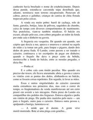canhestro havia brochado o nome do estabelecimento. Depois
dessa parede, estendia-se carcomida taipa destelhada que,
adiante, terminava num terreno encapoeirado. Pastavam ali
cabras, porcos e galinhas; crianças de camisa de chita florada
trepavam pelas cercas.
A venda era muito pobre: barril de cachaça, rolo de
fumo, garrafas, botijas, latas de pólvora, saquinhos de chumbo,
caixa de tampa com diversos compartimentos de mantimento.
Nas prateleiras, viam-se também miudezas. O balcão era
escuro, alisado pelo uso, com cobres pregados ao redor da fenda
por onde caía o dinheiro na gaveta.
A freguesia era vasqueira. De quando em quando, um
caipira que descia a rua, apeava e amarrava o animal na argola
do oitão e ia tomar um gole, para limpar o pigarro, dando dois
dedos de prosa fiada. O Lamão, como passou a ser tratado o
caixeiro, continuava a ter escrúpulos de pegar em dinheiro;
quando o freguês lhe dava o preço certo da bebida,
mostrava-lhe a fenda do balcão, entre as moedas pregadas, e
dizia-lhe:
— Ponha aí.
E o cobre caía com tinido peculiar. Mas quando era
preciso dar trocos, ele ficava atarantado; abria a gaveta e catava
os vinténs com as pontas dos dedos, alinhando-os no balcão,
como se fossem coisas repelentes. Em seguida, ía lavar as mãos.
Essas e outras singularidades do caixeiro causaram
muita estranheza nos primeiros dias, mas com o correr do
tempo, os freqüentadores da venda manifestavam até um certo
prazer em assistir a tais micagens. Outra praxe do Lamão era
compartilhar dos pedidos dos fregueses. Entrava alguém e pedia
um vintém de pinga. Ele punha dois martelos pelo meio — um
para o freguês, outro para o caixeiro. Entrava outra pessoa e,
apalpando a barriga, lamentava-se:
— A móde que tô doente. A gente véve
morrê-morrendo. Bote aí uma pinga com genebra...
 