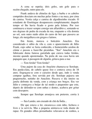 A cena se repetia; dois goles, um gole para o
recém-chegado, outro para ele.
Frank andava de chinelas de liga; a barba e os cabelos
compridos desciam em mechas pelas fontes e na nuca, por cima
da camisa. Vestia calça e camisa de algodãozinho riscado. O
estudante de Goettingue desaparecera completamente; daquele
tempo só lhe havia ficado o gosto pela leitura. Por isso
continuava a trazer sempre consigo um alfarrábio e, sentando-se
nos degraus de pedra da escada da rua, enquanto a vila dormia
ao sol, sem outro ruido além do carro de boi que passava ao
longe, ele mergulhava em gregos e latinos.
Em frente, morava o boticário Anacleto. Era
considerado o sábio da vila e, com o aparecimento de Júlio
Frank, cujo saber se fazia conhecido, o homenzinho azedou de
ciúme e passou a fazer-lhe picuinhas. “Seu” Anacleto era o
fabricante duma famosa garrafada que curava todas feridas,
mesmo quando apostemadas. Na porta de sua casa havia um
papagaio que, à passagem de alguém, gritava para a rua:
— Tem ferida? Tem ferida?
Uma pajem da casa do Anacleto chamava-se Serelepe.
Era parda-clara, de cabelo quase liso e contava cerca de 18
anos. Engraçara-se com o caixeiro desde que, indo à venda
comprar agulhas, fora servida por ele. Serelepe pajeava um
pequerrucho, netinho do Anacleto. Passava o dia inteiro na
janela defronte da venda, com a criança nos braços. Era ver
Júlio e começava a beijar de tal modo o pequenino que este,
depois de defender-se com unhas e dentes, acabava por gritar
com desespero.
Sempre que Serelepe arranjava um pretexto, corria à
venda:
— Seu Lamão, um cruzado de chá da Índia...
Ele que estava a ler, encarava-a com ódio, fechava o
livro e ia servi-la. Mas a pequena animava-se toda diante do
rapaz. Os grandes olhos pestanhudos velavam-se de sonhos, a
 