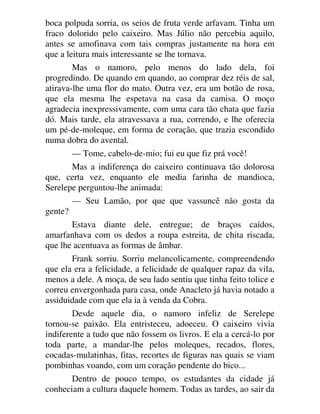 boca polpuda sorria, os seios de fruta verde arfavam. Tinha um
fraco dolorido pelo caixeiro. Mas Júlio não percebia aquilo,
antes se amofinava com tais compras justamente na hora em
que a leitura mais interessante se lhe tornava.
Mas o namoro, pelo menos do lado dela, foi
progredindo. De quando em quando, ao comprar dez réis de sal,
atirava-lhe uma flor do mato. Outra vez, era um botão de rosa,
que ela mesma lhe espetava na casa da camisa. O moço
agradecia inexpressivamente, com uma cara tão chata que fazia
dó. Mais tarde, ela atravessava a rua, correndo, e lhe oferecia
um pé-de-moleque, em forma de coração, que trazia escondido
numa dobra do avental.
— Tome, cabelo-de-mio; fui eu que fiz prá você!
Mas a indiferença do caixeiro continuava tão dolorosa
que, certa vez, enquanto ele media farinha de mandioca,
Serelepe perguntou-lhe animada:
— Seu Lamão, por que que vassuncê não gosta da
gente?
Estava diante dele, entregue; de braços caídos,
amarfanhava com os dedos a roupa estreita, de chita riscada,
que lhe acentuava as formas de âmbar.
Frank sorriu. Sorriu melancolicamente, compreendendo
que ela era a felicidade, a felicidade de qualquer rapaz da vila,
menos a dele. A moça, de seu lado sentiu que tinha feito tolice e
correu envergonhada para casa, onde Anacleto já havia notado a
assiduidade com que ela ia à venda da Cobra.
Desde aquele dia, o namoro infeliz de Serelepe
tornou-se paixão. Ela entristeceu, adoeceu. O caixeiro vivia
indiferente a tudo que não fossem os livros. E ela a cercá-lo por
toda parte, a mandar-lhe pelos moleques, recados, flores,
cocadas-mulatinhas, fitas, recortes de figuras nas quais se viam
pombinhas voando, com um coração pendente do bico...
Dentro de pouco tempo, os estudantes da cidade já
conheciam a cultura daquele homem. Todas as tardes, ao sair da
 