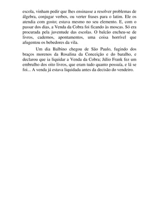 escola, vinham pedir que lhes ensinasse a resolver problemas de
álgebra, conjugar verbos, ou verter frases para o latim. Ele os
atendia com gosto; estava mesmo no seu elemento. E, com o
passar dos dias, a Venda da Cobra foi ficando às moscas. Só era
procurada pela juventude das escolas. O balcão encheu-se de
livros, cadernos, apontamentos, uma coisa horrível que
afugentou os bebedores da vila.
Um dia Balbino chegou de São Paulo, fugindo dos
braços morenos da Rosalina da Conceição e do baralho, e
declarou que ia liquidar a Venda da Cobra; Júlio Frank fez um
embrulho dos oito livros, que eram tudo quanto possuía, e lá se
foi... A venda já estava liquidada antes da decisão do vendeiro.
 