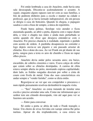 Foi então lembrada a casa do Anacleto, onde havia uma
sala desocupada. Discutiu-se acaloradamente o assunto. A
seguir, enquanto alguns rapazes iam ter com as suas famílias, a
fim de pedirem dinheiro para a escola e manter na cidade o
professor, que já se havia tornado indispensável, ele em pessoa
se dirigiu à casa do boticário. Quando lá chegou, o papagaio
saudou-o com a frase de sempre, a única do repertório.
Frank bateu palmas. Serelepe veio atender e ficou
atarantada quando, ao abrir a porta, deparou com o rapaz diante
dela, a virar o chapéu nas mãos e ainda mais perturbada se
sentiu quando ele disse que desejava entender-se com o
Anacleto. Foi preciso chamá-la à realidade, repetindo o pedido
com acento de ordem. A pardinha desapareceu no corredor e
logo depois ouviu-se um pigarro e um pausado arrastar de
chinelas. Era o dono da casa. Ao ver Frank em pé diante de sua
porta, sungou para a testa os aros de chumbo e fixou no rapaz
olhos piscos.
Anacleto devia andar pelos sessenta anos; era baixo,
encardido, de cabelos cinzentos e raros. Usava calças de enfiar
que caíam sobre as chinelas destripadas. A camisa de chita
estava sempre aberta no peito, mostrando copiosa capilaridade;
dum lado, as fraldas sungadas desciam por sobre a cinta de
couro com fivela de metal. Uma das suas características era
andar sempre a “vender farinha”, como se dizia então.
Regozijou-se ao ver que seu competidor o procurava e
num rápido pensamento resolveu deslumbrá-lo naquela visita.
— “Seu” Anacleto: eu estou tratando de instalar uma
escola e preciso arrendar uma sala. Como me informaram que o
senhor tem um cômodo desocupado, vim até aqui para ver se
fazemos um acordo.
— Entre para conversar.
Só então a porta se abriu de todo e Frank transpôs o
limiar. Um cheiro de ervas fervidas em xarope entrou-lhe pelas
narinas. Apesar do dia resplandecente, a casa estava na
 