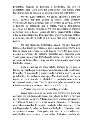 penumbra. Quando se habituou à escuridão, viu que se
encontrava num largo corredor com portas sem folhas, dum
lado para a sala de visitas e de outro para o quarto de dormir.
Móveis quase nenhuns. No quarto, aparecia a cama do
casal, coberta por fina colcha de crivos sobre cobertor
vermelho. Ao lado a cômoda, com três ordens de gavetas; sobre
o paninho de ramagens que a cobria, viam-se bugigangas
coloridas. No fundo, pousado sobre uma cantoneira, o oratório
com suas flores e fitas e, dentro do nicho, perenemente a arder,
a luz de uma lamparina. Pelas paredes, imagens, palmas bentas,
o histórico véu de noivado já um tanto ruço pela fumaça e a
poeira.
Na sala fronteira, justamente aquela em que Serelepe
ficava o dia inteiro debruçada à janela, com o pequerrucho nos
braços, havia um grande sofá de braços retorcidos para fora e
assento esgarçado, de palhinha amarela; dois consolos com
vasos viuvos de corolas, folhinhas de parede, um ramo de flores
de pano, já descoradas, e uma pequena estante onde apareciam
lombadas escuras.
Toda a casa era de chão batido, tornado negro com o
tempo. A cozinha parecia o maior compartimento da residência.
Era telha-vã, mostrando o esqueleto da cumieira, das vigas, dos
pés-direitos, dos caibros e das ripas. Mas tudo aquilo era negro
como se fora pintado a alcatrão; o madeiramento estava
revestido de uma grossa craca de picumã e pelos cantos desciam
teias-de-aranha que mais pareciam farrapos de crepe.
— Venha ver como se faz a minha garrafada...
Frank aproximou-se do fogão que tomava boa parte da
cozinha; era construído de pedra, com chapa de ferro e provido
de várias bocas-de-fogo. A fornalha estava atulhada de troncos,
aveludados de musgos; os mais verdes chiavam e crepitavam,
descochando cordas de fumaça. Lambido pelas labaredas, fervia
um largo tacho de cobre, de bojo amolachado e reluzente, onde
se apurava o xarope. Duas pretas da casa, de saias rodadas e
ramalhudas, mas apenas em corpinho, desfaziam molhos de
 