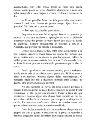 avermelhada, com listas roxas, tendo ao meio uma crosta
escura, como placa de terra. Anacleto abaixou-se e com uma
unha comprida e suja raspou a crosta. O doente torceu-se de
dor.
— É um panelão. Mas com três garrafadas das minhas
vassuncê está bom dentro de pouco tempo. Quer levar as
garrafas? São dois mil e quatrocentos.
— Pois que vá, já tenho gasto tanto...
Enquanto Anacleto foi ao quarto buscar as garrafas já
prontas, o viajante realizou a operação de tirar o dinheiro,
amarrado numa das pontas de outro lenço que trazia no fundo
da algibeira. Contou miudamente as moedas e deu-as a
Anacleto, que por sua vez repetiu a contagem.
Depois que o doente se foi, entre votos de melhoras e de
boa viagem, Anacleto levou Frank ao quarto dos fundos, que
havia muitos anos se destinava a guardar arreios, palhas de
milho, graxa de carro e móveis fora de uso. Tinha entrada livre,
ao lado da casa, por um caminho de granxumas que ia dar na
cerca.
Frank agradou-se do compartimento; para transformar
aquilo numa sala de aula bem pouco precisaria. Já lá estavam a
mesa e os mochos, embora alguns deles manquejassem. O
boticário pediu-lhe mil e duzentos mensais pelo aluguel do
quarto, uma extorsão, mas ele aceitou.
No dia seguinte já havia ali uma estante pregada à
parede, tinteiros, penas de pato, livros, cadernos de papel. Frank
continuava a não pegar em dinheiro. Fazia a lista do que
precisava e quando algum dos alunos fazia questão de lhe dar
uns cobres, tinha de acrescentar que era para as despesas da
escola. Ele mandava o ofertante colocar as moedas numa cuia
que se achava no alto, entre a parede e o telhado.
Dava lições metade do dia; os estudantes chegavam aos
grupos de três e quatro e sentavam-se à porta, a recordar a
matéria, enquanto outros recebiam explicações diante da mesa.
 