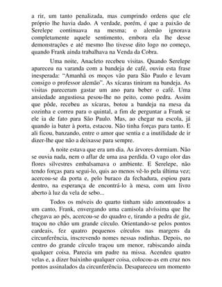 a rir, um tanto penalizada, mas cumprindo ordens que ele
próprio lhe havia dado. A verdade, porém, é que a paixão de
Serelepe continuava na mesma; o alemão ignorava
completamente aquele sentimento, embora ela lhe desse
demonstrações e até mesmo lho tivesse dito logo no começo,
quando Frank ainda trabalhava na Venda da Cobra.
Uma noite, Anacleto recebeu visitas. Quando Serelepe
apareceu na varanda com a bandeja de café, ouviu esta frase
inesperada: “Amanhã os moços vão para São Paulo e levam
consigo o professor alemão”. As xícaras tiniram na bandeja. As
visitas pareceram gastar um ano para beber o café. Uma
ansiedade angustiosa pesou-lhe no peito, como pedra. Assim
que pôde, recebeu as xícaras, botou a bandeja na mesa da
cozinha e correu para o quintal, a fim de perguntar a Frank se
ele ia de fato para São Paulo. Mas, ao chegar na escola, já
quando ia bater à porta, estacou. Não tinha forças para tanto. E
ali ficou, banzando, entre o amor que sentia e a inutilidade de ir
dizer-lhe que não a deixasse para sempre.
A noite estava que era um dia. As árvores dormiam. Não
se ouvia nada, nem o aflar de uma asa perdida. O vago olor das
flores silvestres embalsamava o ambiente. E Serelepe, não
tendo forças para segui-lo, quis ao menos vê-lo pela última vez;
acercou-se da porta e, pelo buraco da fechadura, espiou para
dentro, na esperança de encontrá-lo à mesa, com um livro
aberto à luz da vela de sebo...
Todos os móveis do quarto tinham sido amontoados a
um canto, Frank, envergando uma camisola alvíssima que lhe
chegava ao pés, acercou-se do quadro e, tirando a pedra de giz,
traçou no chão um grande círculo. Orientando-se pelos pontos
cardeais, fez quatro pequenos círculos nas margens da
circunferência, inscrevendo nomes nessas rodinhas. Depois, no
centro do grande círculo traçou um menor, rabiscando ainda
qualquer coisa. Parecia um padre na missa. Acendeu quatro
velas e, a dizer baixinho qualquer coisa, colocou-as em cruz nos
pontos assinalados da circunferência. Desapareceu um momento
 