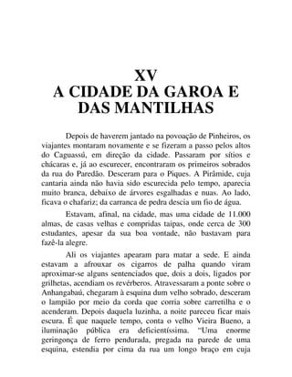 XV
A CIDADE DA GAROA E
DAS MANTILHAS
Depois de haverem jantado na povoação de Pinheiros, os
viajantes montaram novamente e se fizeram a passo pelos altos
do Caguassú, em direção da cidade. Passaram por sítios e
chácaras e, já ao escurecer, encontraram os primeiros sobrados
da rua do Paredão. Desceram para o Piques. A Pirâmide, cuja
cantaria ainda não havia sido escurecida pelo tempo, aparecia
muito branca, debaixo de árvores esgalhadas e nuas. Ao lado,
ficava o chafariz; da carranca de pedra descia um fio de água.
Estavam, afinal, na cidade, mas uma cidade de 11.000
almas, de casas velhas e compridas taipas, onde cerca de 300
estudantes, apesar da sua boa vontade, não bastavam para
fazê-la alegre.
Ali os viajantes apearam para matar a sede. E ainda
estavam a afrouxar os cigarros de palha quando viram
aproximar-se alguns sentenciados que, dois a dois, ligados por
grilhetas, acendiam os revérberos. Atravessaram a ponte sobre o
Anhangabaú, chegaram à esquina dum velho sobrado, desceram
o lampião por meio da corda que corria sobre carretilha e o
acenderam. Depois daquela luzinha, a noite pareceu ficar mais
escura. É que naquele tempo, conta o velho Vieira Bueno, a
iluminação pública era deficientíssima. “Uma enorme
geringonça de ferro pendurada, pregada na parede de uma
esquina, estendia por cima da rua um longo braço em cuja
 