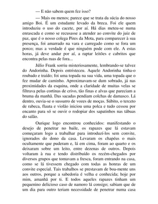 — E não sabem quem fez isso?
— Mais ou menos; parece que se trata da súcia do nosso
amigo Boi. É um estudante levado da breca. Foi ele quem
introduziu o uso do cacete, por aí. Há dias meteu-se numa
enrascada e como se recusasse a atender ao convite do juiz de
paz, que é o nosso colega Pires da Mota, para comparecer à sua
presença, foi amarrado na vara e carregado como se fora um
porco; mas a verdade é que ninguém pode com ele. A estas
horas, já deve andar por aí, a raptar leitões e cabritos que
encontra pelas ruas de fora...
Júlio Frank sorriu misteriosamente, lembrando-se talvez
do Andorinha. Depois entristeceu. Aquele Andorinha tinha-o
roubado e traído; foi uma topada na sua vida, uma topada que o
fez mudar de caminho. Aproximavam-se dum sobrado, já nas
proximidades da esquina, onde a claridade de muitas velas se
filtrava pelas cortinas de crivo, tão finas e alvas que pareciam a
bruma da manhã. Das sacadas pendiam colchas de damasco. Lá
dentro, ouvia-se o sussurro de vozes de moças. Súbito, o terceto
de rabeca, flauta e violão iniciou uma polca e tudo cessou por
encanto para só se ouvir o rodopiar dos sapatinhos nas tábuas
do salão.
Ourique logo encontrou conhecidos: manifestando o
desejo de penetrar no baile, os rapazes que lá estavam
começaram logo a trabalhar para introduzí-los sem convite,
ignorados do dono da casa. Levaram os chapéus o mais
ocultamente que puderam e, lá em cima, foram ao quarto e os
deixaram sobre um leito, entre dezenas de outros. Depois
voltaram à rua e tendo distribuído os recém-chegados por
diversos grupos que tomavam a fresca, foram entrando na casa,
como se lá tivessem chegado com todas as honras de um
convite especial. Tais trabalhos se prestavam de boa-mente uns
aos outros, porque a sabedoria é velha e conhecida; hoje por
mim, amanhã por ti. E todos aqueles rapazes tinham um
pequenino delicioso caso de namoro lá consigo; sabiam que de
um dia para outro teriam necessidade de penetrar numa casa
 
